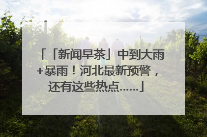 「新闻早茶」中到大雨+暴雨！河北最新预警，还有这些热点……