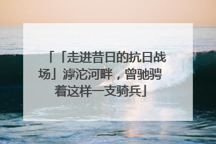 「走进昔日的抗日战场」滹沱河畔，曾驰骋着这样一支骑兵