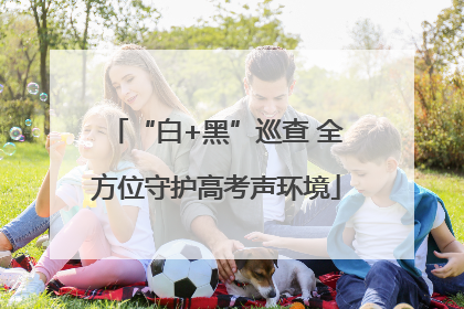 “白+黑”巡查 全方位守护高考声环境