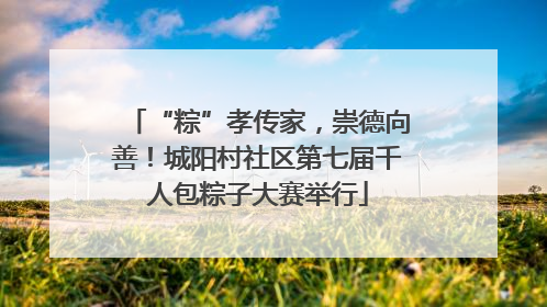“粽”孝传家，崇德向善！城阳村社区第七届千人包粽子大赛举行