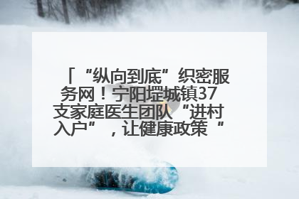 “纵向到底”织密服务网！宁阳堽城镇37支家庭医生团队“进村入户”，让健康政策“落地生根”