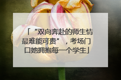“双向奔赴的师生情最难能可贵”，考场门口她拥抱每一个学生