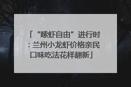 “嗦虾自由”进行时：兰州小龙虾价格亲民口味吃法花样翻新