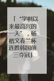 “学棋以来最高兴的一天”，杨楷文春兰杯连胜韩国前三夺冠