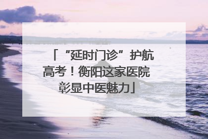 “延时门诊”护航高考！衡阳这家医院彰显中医魅力