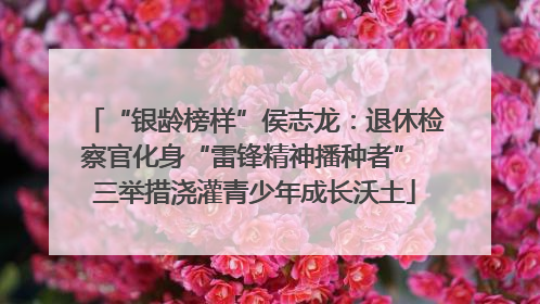 “银龄榜样”侯志龙：退休检察官化身“雷锋精神播种者” 三举措浇灌青少年成长沃土