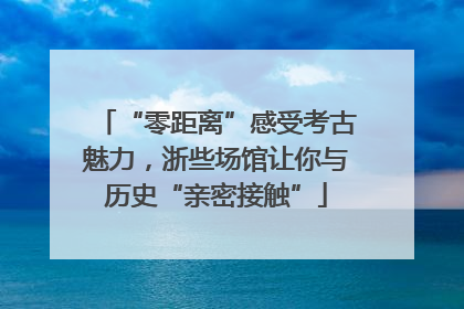“零距离”感受考古魅力，浙些场馆让你与历史“亲密接触”