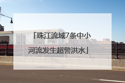 珠江流域7条中小河流发生超警洪水