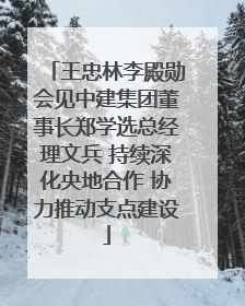 王忠林李殿勋会见中建集团董事长郑学选总经理文兵 持续深化央地合作 协力推动支点建设