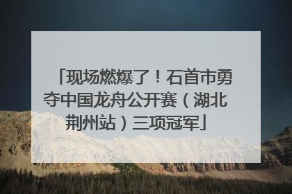 现场燃爆了！石首市勇夺中国龙舟公开赛（湖北荆州站）三项冠军