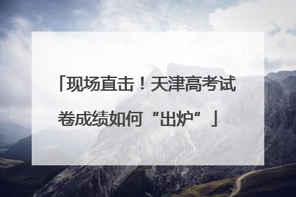 现场直击！天津高考试卷成绩如何“出炉”