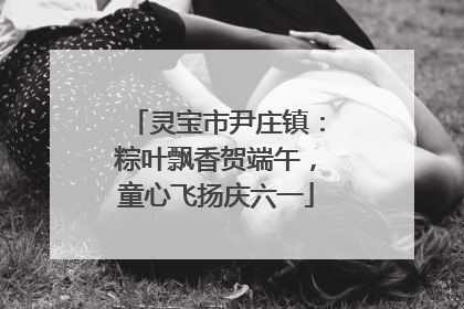 灵宝市尹庄镇：粽叶飘香贺端午，童心飞扬庆六一