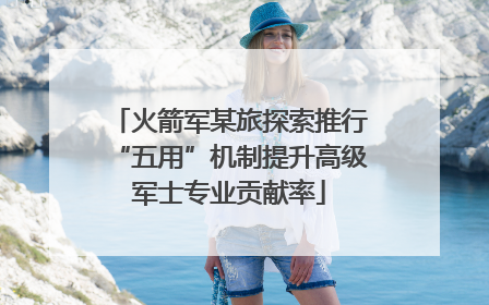 火箭军某旅探索推行“五用”机制提升高级军士专业贡献率