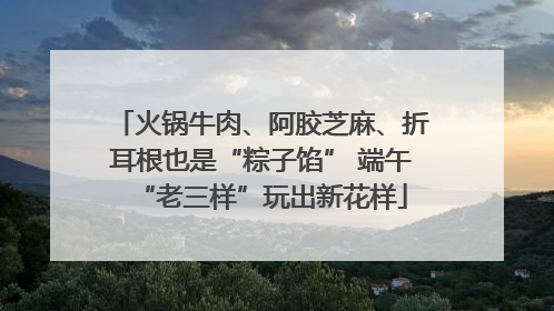 火锅牛肉、阿胶芝麻、折耳根也是“粽子馅” 端午“老三样”玩出新花样