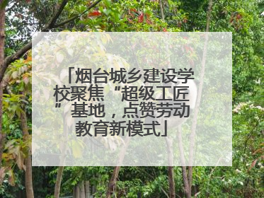 烟台城乡建设学校聚焦“超级工匠”基地，点赞劳动教育新模式
