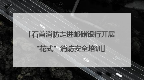 石首消防走进邮储银行开展 “花式”消防安全培训