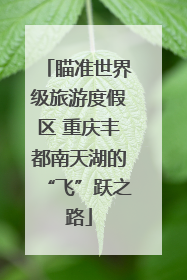 瞄准世界级旅游度假区 重庆丰都南天湖的“飞”跃之路