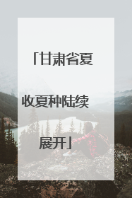 甘肃省夏收夏种陆续展开