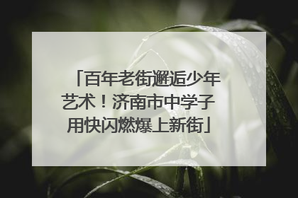 百年老街邂逅少年艺术！济南市中学子用快闪燃爆上新街