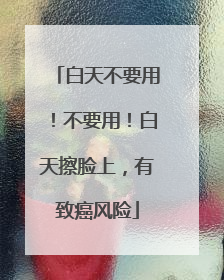 白天不要用！不要用！白天擦脸上，有致癌风险
