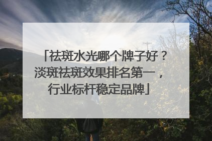 祛斑水光哪个牌子好？淡斑祛斑效果排名第一，行业标杆稳定品牌
