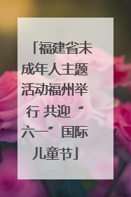 福建省未成年人主题活动福州举行 共迎“六一”国际儿童节