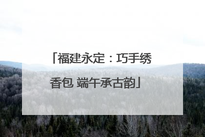 福建永定：巧手绣香包 端午承古韵