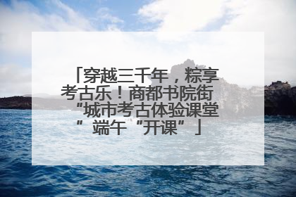 穿越三千年，粽享考古乐！商都书院街“城市考古体验课堂”端午“开课”