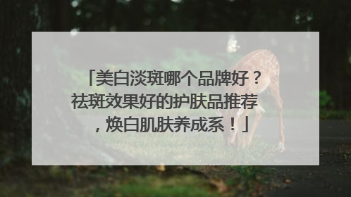 美白淡斑哪个品牌好？祛斑效果好的护肤品推荐，焕白肌肤养成系！