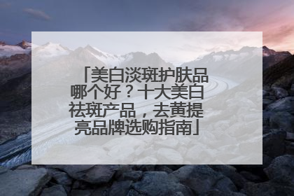 美白淡斑护肤品哪个好？十大美白祛斑产品，去黄提亮品牌选购指南