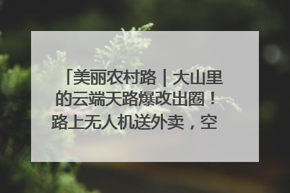 美丽农村路｜大山里的云端天路爆改出圈！路上无人机送外卖，空心村变网红村
