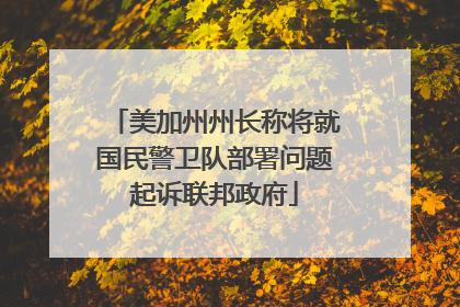 美加州州长称将就国民警卫队部署问题起诉联邦政府
