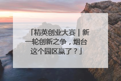 精英创业大赛｜新一轮创新之争，烟台这个园区赢了？
