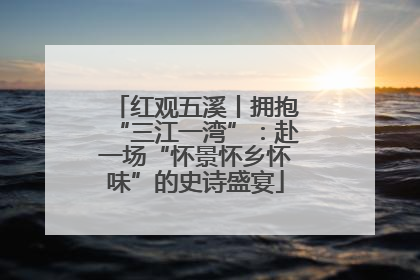 红观五溪丨拥抱“三江一湾”：赴一场“怀景怀乡怀味”的史诗盛宴
