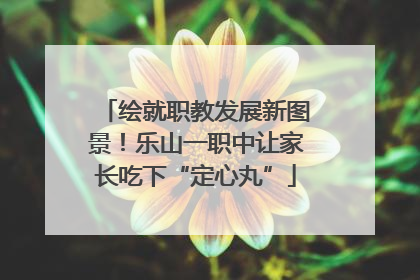 绘就职教发展新图景！乐山一职中让家长吃下“定心丸”