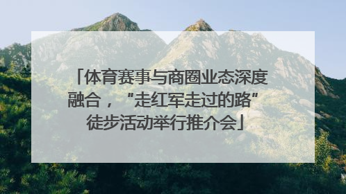 体育赛事与商圈业态深度融合，“走红军走过的路” 徒步活动举行推介会