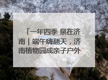 一年四季 泉在济南｜端午嗨翻天，济南植物园成亲子户外热门打卡地