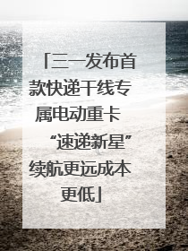 三一发布首款快递干线专属电动重卡 “速递新星”续航更远成本更低