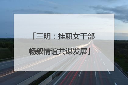 三明：挂职女干部畅叙情谊共谋发展