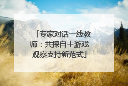 专家对话一线教师：共探自主游戏观察支持新范式