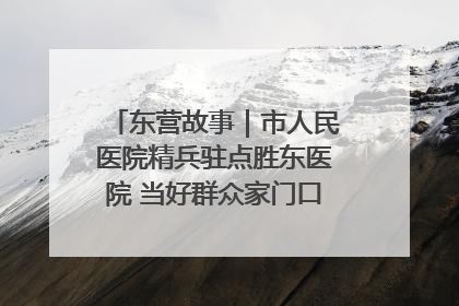 东营故事｜市人民医院精兵驻点胜东医院 当好群众家门口健康守护者