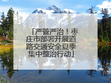 严管严治！枣庄市部署开展道路交通安全夏季集中整治行动