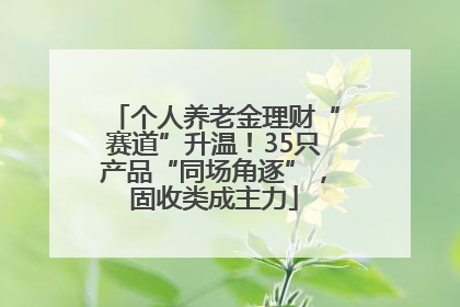 个人养老金理财“赛道”升温！35只产品“同场角逐”，固收类成主力