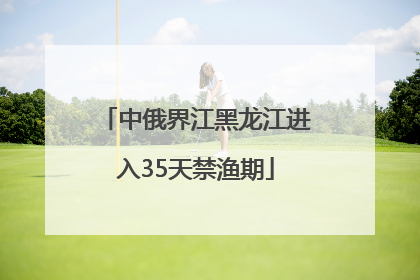 中俄界江黑龙江进入35天禁渔期