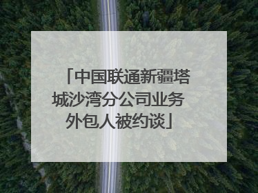 中国联通新疆塔城沙湾分公司业务外包人被约谈
