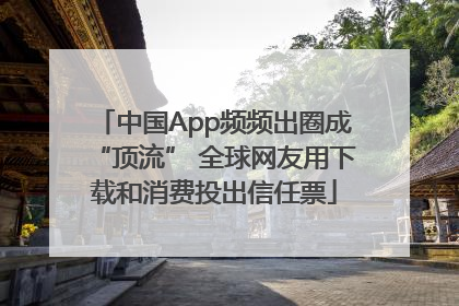中国App频频出圈成“顶流” 全球网友用下载和消费投出信任票