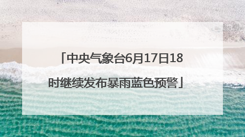 中央气象台6月17日18时继续发布暴雨蓝色预警