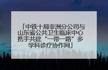 中铁十局非洲分公司与山东省公共卫生临床中心携手共建“一带一路”多学科诊疗协作网