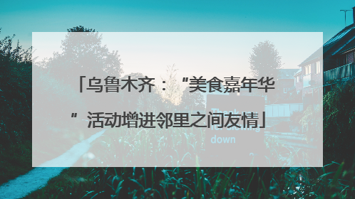 乌鲁木齐：“美食嘉年华”活动增进邻里之间友情