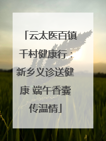 云太医百镇千村健康行：新乡义诊送健康 端午香囊传温情